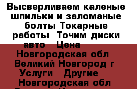 Высверливаем каленые шпильки и заломаные болты.Токарные работы .Точим диски авто › Цена ­ 500 - Новгородская обл., Великий Новгород г. Услуги » Другие   . Новгородская обл.,Великий Новгород г.